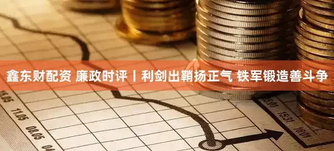 鑫东财配资 廉政时评丨利剑出鞘扬正气 铁军锻造善斗争
