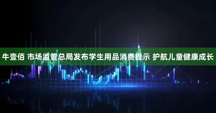 牛壹佰 市场监管总局发布学生用品消费提示 护航儿童健康成长