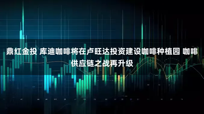 鼎红金投 库迪咖啡将在卢旺达投资建设咖啡种植园 咖啡供应链之战再升级