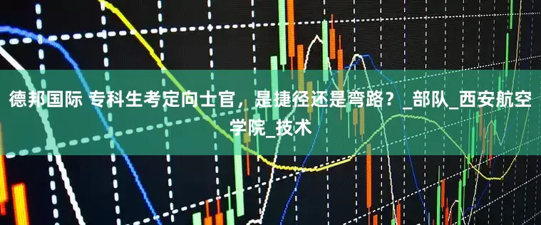 德邦国际 专科生考定向士官，是捷径还是弯路？_部队_西安航空学院_技术
