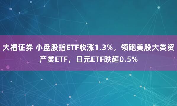 大福证券 小盘股指ETF收涨1.3%，领跑美股大类资产类ETF，日元ETF跌超0.5%