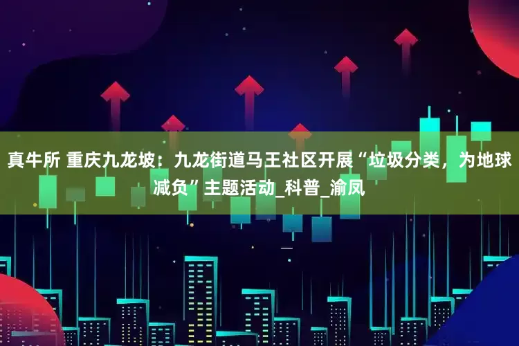 真牛所 重庆九龙坡：九龙街道马王社区开展“垃圾分类，为地球减负”主题活动_科普_渝凤