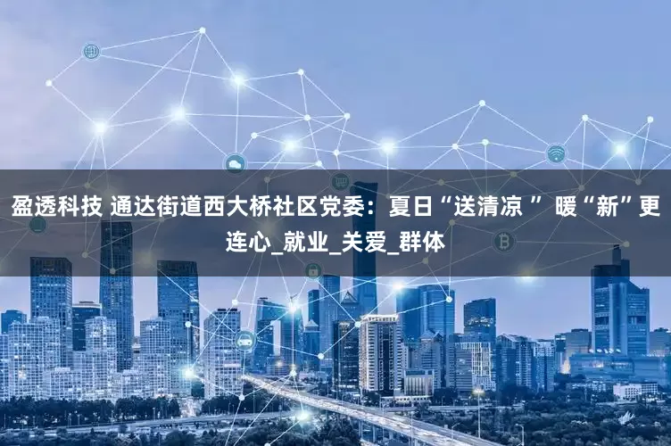 盈透科技 通达街道西大桥社区党委：夏日“送清凉 ” 暖“新”更连心_就业_关爱_群体