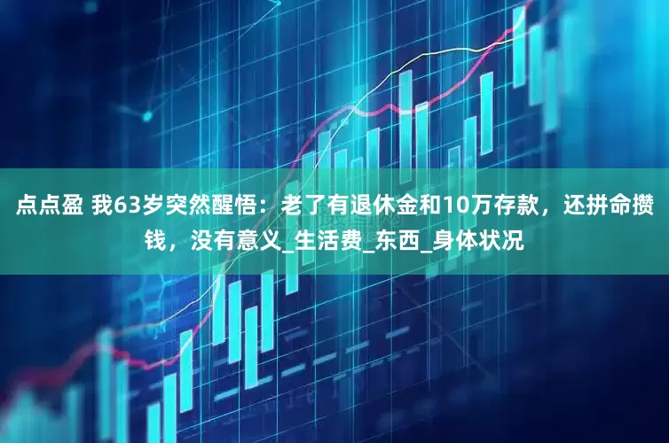 点点盈 我63岁突然醒悟：老了有退休金和10万存款，还拼命攒钱，没有意义_生活费_东西_身体状况