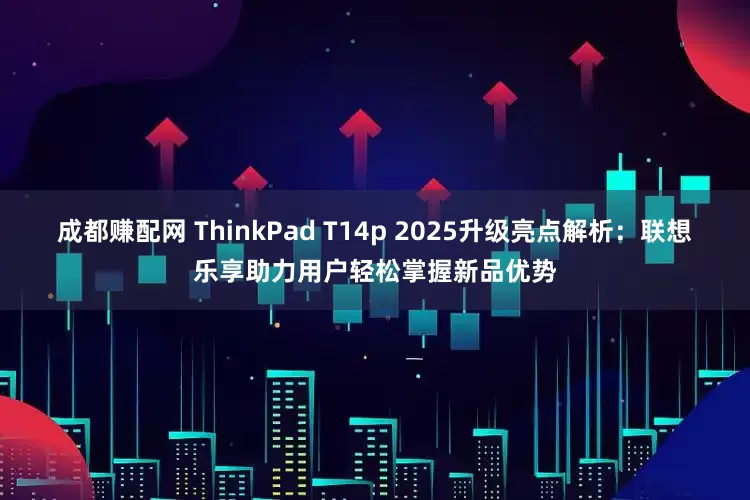 成都赚配网 ThinkPad T14p 2025升级亮点解析：联想乐享助力用户轻松掌握新品优势
