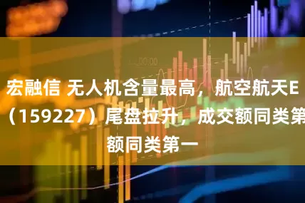 宏融信 无人机含量最高，航空航天ETF（159227）尾盘拉升，成交额同类第一