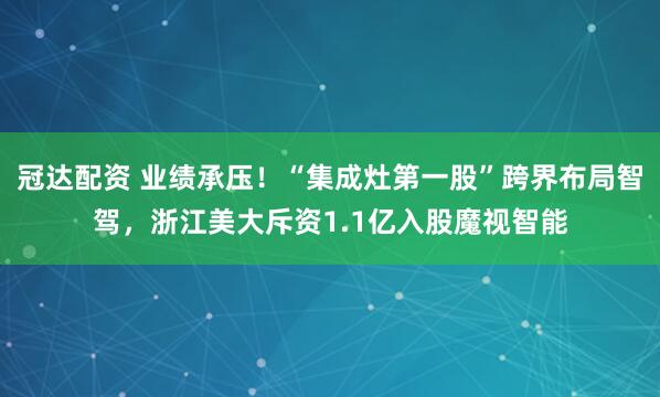 冠达配资 业绩承压！“集成灶第一股”跨界布局智驾，浙江美大斥资1.1亿入股魔视智能