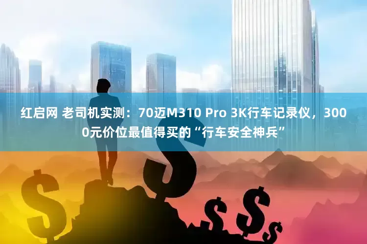 红启网 老司机实测：70迈M310 Pro 3K行车记录仪，3000元价位最值得买的“行车安全神兵”