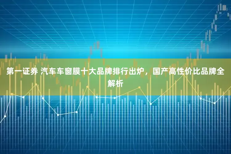 第一证券 汽车车窗膜十大品牌排行出炉，国产高性价比品牌全解析