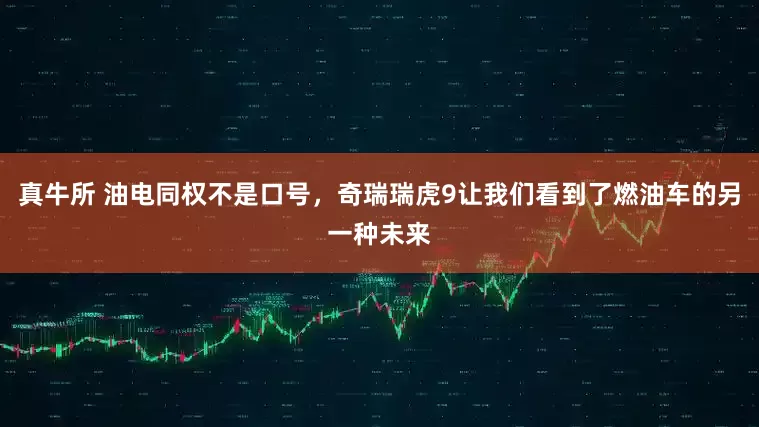 真牛所 油电同权不是口号，奇瑞瑞虎9让我们看到了燃油车的另一种未来