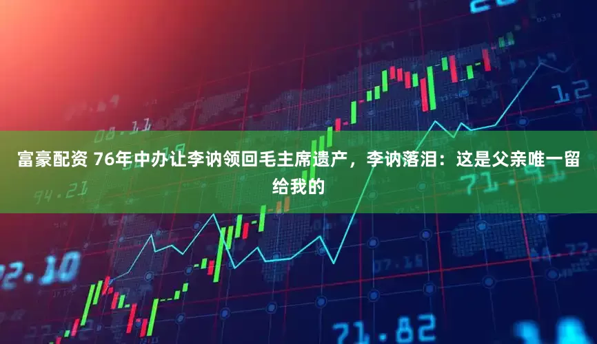 富豪配资 76年中办让李讷领回毛主席遗产，李讷落泪：这是父亲唯一留给我的