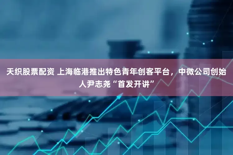 天织股票配资 上海临港推出特色青年创客平台，中微公司创始人尹志尧“首发开讲”